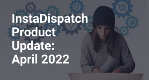 InstaDispatch Product Update: April 2022